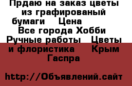 Прдаю на заказ цветы из графированый бумаги  › Цена ­ 1 500 - Все города Хобби. Ручные работы » Цветы и флористика   . Крым,Гаспра